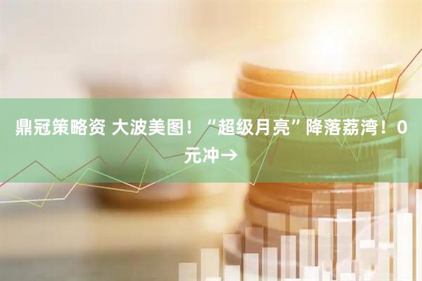 鼎冠策略资 大波美图！“超级月亮”降落荔湾！0元冲→