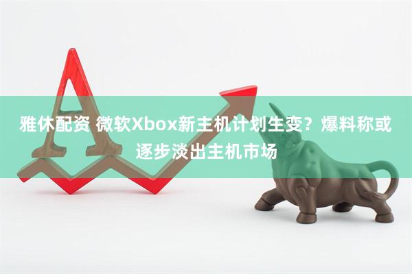 雅休配资 微软Xbox新主机计划生变？爆料称或逐步淡出主机市场