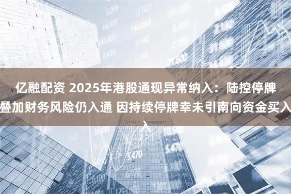 亿融配资 2025年港股通现异常纳入：陆控停牌叠加财务风险仍入通 因持续停牌幸未引南向资金买入