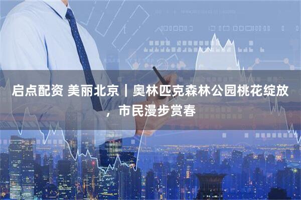 启点配资 美丽北京｜奥林匹克森林公园桃花绽放，市民漫步赏春