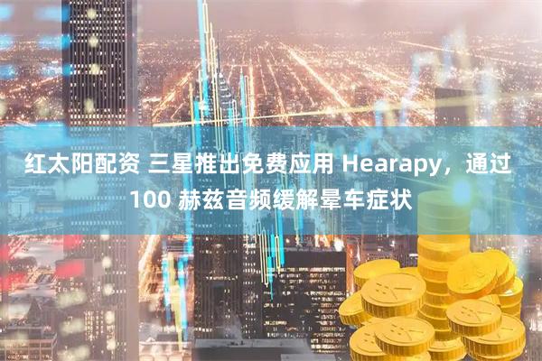 红太阳配资 三星推出免费应用 Hearapy，通过 100 赫兹音频缓解晕车症状