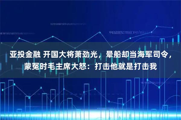 亚投金融 开国大将萧劲光，晕船却当海军司令，蒙冤时毛主席大怒：打击他就是打击我