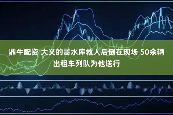 鼎牛配资 大义的哥水库救人后倒在现场 50余辆出租车列队为他送行