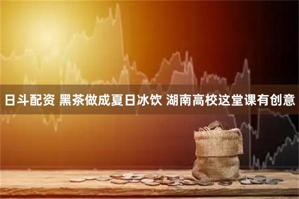 日斗配资 黑茶做成夏日冰饮 湖南高校这堂课有创意