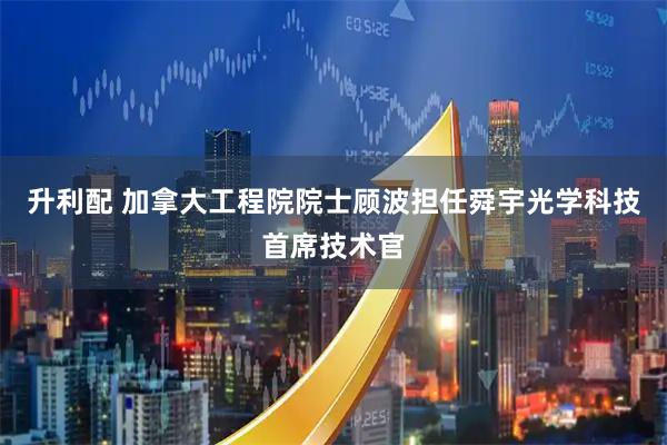 升利配 加拿大工程院院士顾波担任舜宇光学科技首席技术官