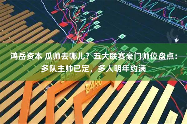 鸿岳资本 瓜帅去哪儿？五大联赛豪门帅位盘点：多队主帅已定，多人明年约满
