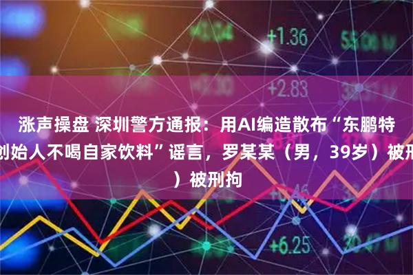 涨声操盘 深圳警方通报：用AI编造散布“东鹏特饮创始人不喝自家饮料”谣言，罗某某（男，39岁）被刑拘
